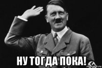  ну тогда пока!