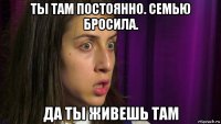 ты там постоянно. семью бросила. да ты живешь там