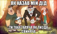 як казав мій дід ти така гаряча як пизда свиняча