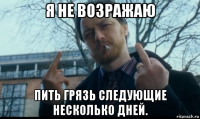 я не возражаю пить грязь следующие несколько дней.