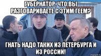 губернатор, что вы разговариваете с этим геем? гнать надо таких из петербурга и из россии!