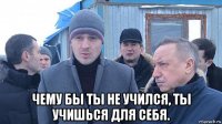  чему бы ты не учился, ты учишься для себя.