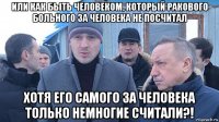 или как быть человеком, который ракового больного за человека не посчитал хотя его самого за человека только немногие считали?!