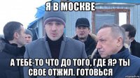 я в москве а тебе-то что до того, где я? ты свое отжил. готовься