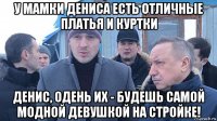 у мамки дениса есть отличные платья и куртки денис, одень их - будешь самой модной девушкой на стройке!