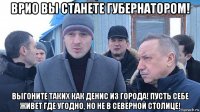 врио вы станете губернатором! выгоните таких как денис из города! пусть себе живет где угодно, но не в северной столице!