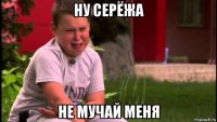 ну серёжа не мучай меня