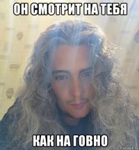 он смотрит на тебя как на говно