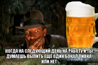  когда на следующий день на работу и ты думаешь выпить ещё один бокал пивка или нет
