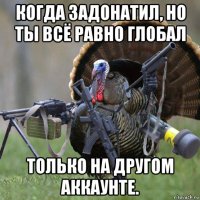 когда задонатил, но ты всё равно глобал только на другом аккаунте.