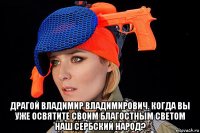 драгой владимир владимирович. когда вы уже освятите своим благостным светом наш сербский народ?