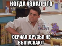 когда узнал что сериал друзья не выпускают