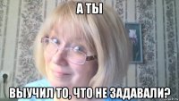 а ты выучил то, что не задавали?