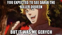 you expected to see daria the killer quueen but it was me gerych