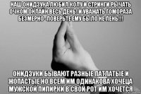 наш онидзука любил колу и стринги рычать очком онлайн весь день! и уважать гомораза безмерно -поверьте ему было не лень!!! онидзуки бывают разные патлатые и жопастые но всем им одинакова хочеца мужской пипирки в свой рот им хочется