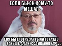 если бы он кому-то мешал ему бы глотку закрыли гораздо раньше. а, агнесса ивановна?