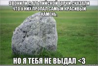 звонили с альпийской горки,сказали что у них пропал самый красивый камень, но я тебя не выдал <з