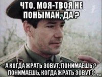 что, моя-твоя не понымай, да ? а когда жрать зовут, понимаешь ? понимаешь, когда жрать зовут ?