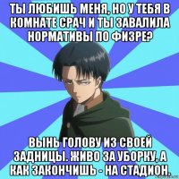 ты любишь меня, но у тебя в комнате срач и ты завалила нормативы по физре? вынь голову из своей задницы. живо за уборку, а как закончишь - на стадион.