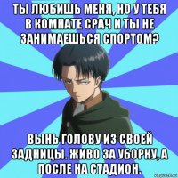 ты любишь меня, но у тебя в комнате срач и ты не занимаешься спортом? вынь голову из своей задницы. живо за уборку, а после на стадион.