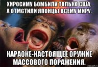 хиросиму бомбили только сша, а отмстили японцы всему миру. караоке-настоящее оружие массового поражения.