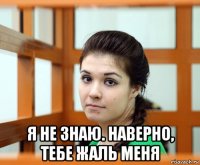  я не знаю. наверно, тебе жаль меня