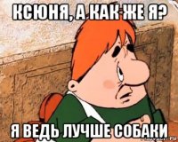 ксюня, а как же я? я ведь лучше собаки