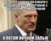 шас я тебе кортошечки пожарю с сальцем, с лучком, с перчиком, с фасолькой, с помидорчиком а потом яичком залью