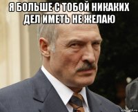 я больше с тобой никаких дел иметь не желаю 