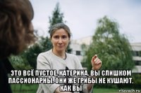  это всё пустое, катерина. вы слишком пассионарны. они же грибы не кушают, как вы
