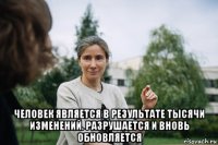  человек является в результате тысячи изменений. разрушается и вновь обновляется