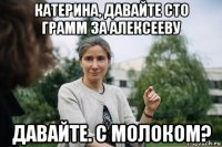 катерина, давайте сто грамм за алексееву давайте. с молоком?