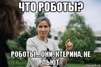 что роботы? роботы... они, ктерина, не пьют