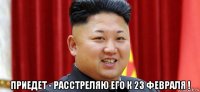  приедет - расстреляю его к 23 февраля !