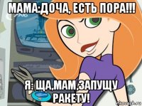 мама:доча, есть пора!!! я: ща,мам,запущу ракету!