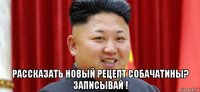  рассказать новый рецепт собачатины? записывай !