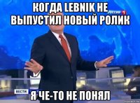 когда lebnik не выпустил новый ролик я че-то не понял