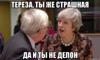 тереза, ты же страшная да и ты не делон