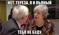 нет, тереза, я и пьяный тебя не буду
