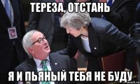 тереза, отстань я и пьяный тебя не буду