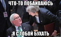 что-то побаиваюсь я с тобой бухать