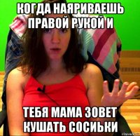 когда наяриваешь правой рукой и тебя мама зовет кушать сосиьки