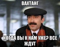вахтанг когда вы к нам уже? все ждут