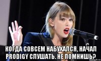  когда совсем набухался, начал prodigy слушать. не помнишь?