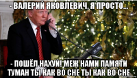 - валерий яковлевич, я просто... - пошёл нахуй! меж нами памяти туман ты как во сне ты как во сне