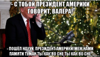 - с тобой президент америки говорит, валера! - пошёл нахуй, президент америки!меж нами памяти туман ты как во сне ты как во сне