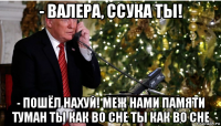 - валера, ссука ты! - пошёл нахуй! меж нами памяти туман ты как во сне ты как во сне