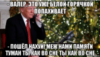 - валер, это уже белой горячкой попахивает - пошёл нахуй! меж нами памяти туман ты как во сне ты как во сне
