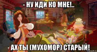 - ну иди ко мне!.. - ах ты (мухомор) старый!