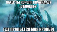нахер ты короля лича на аву ставишь? где прольётся моя кровь?!